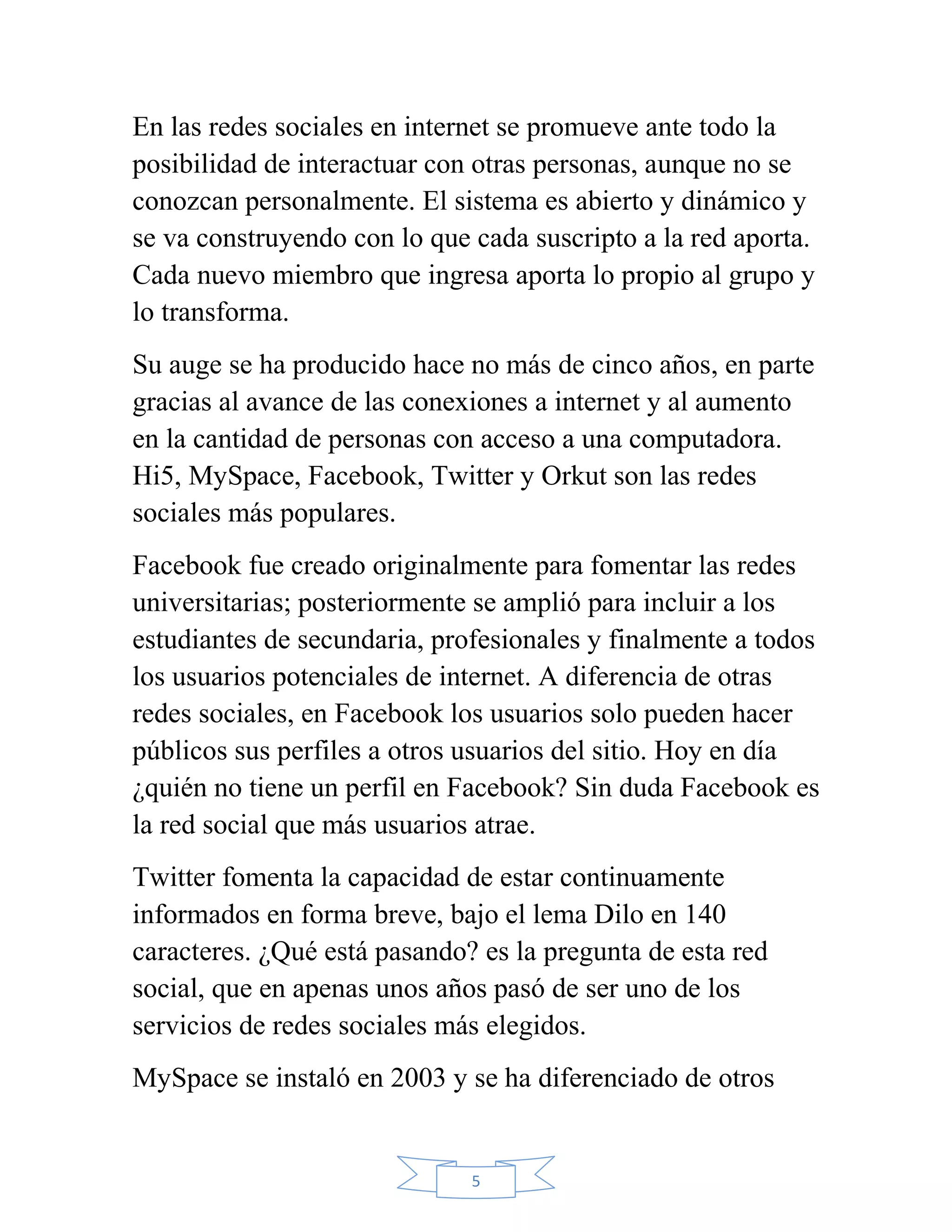 En las redes sociales en internet se promueve ante todo la
posibilidad de interactuar con otras personas, aunque no se
conozcan personalmente. El sistema es abierto y dinámico y
se va construyendo con lo que cada suscripto a la red aporta.
Cada nuevo miembro que ingresa aporta lo propio al grupo y
lo transforma.
Su auge se ha producido hace no más de cinco años, en parte
gracias al avance de las conexiones a internet y al aumento
en la cantidad de personas con acceso a una computadora.
Hi5, MySpace, Facebook, Twitter y Orkut son las redes
sociales más populares.
Facebook fue creado originalmente para fomentar las redes
universitarias; posteriormente se amplió para incluir a los
estudiantes de secundaria, profesionales y finalmente a todos
los usuarios potenciales de internet. A diferencia de otras
redes sociales, en Facebook los usuarios solo pueden hacer
públicos sus perfiles a otros usuarios del sitio. Hoy en día
¿quién no tiene un perfil en Facebook? Sin duda Facebook es
la red social que más usuarios atrae.
Twitter fomenta la capacidad de estar continuamente
informados en forma breve, bajo el lema Dilo en 140
caracteres. ¿Qué está pasando? es la pregunta de esta red
social, que en apenas unos años pasó de ser uno de los
servicios de redes sociales más elegidos.
MySpace se instaló en 2003 y se ha diferenciado de otros


                              5
 
