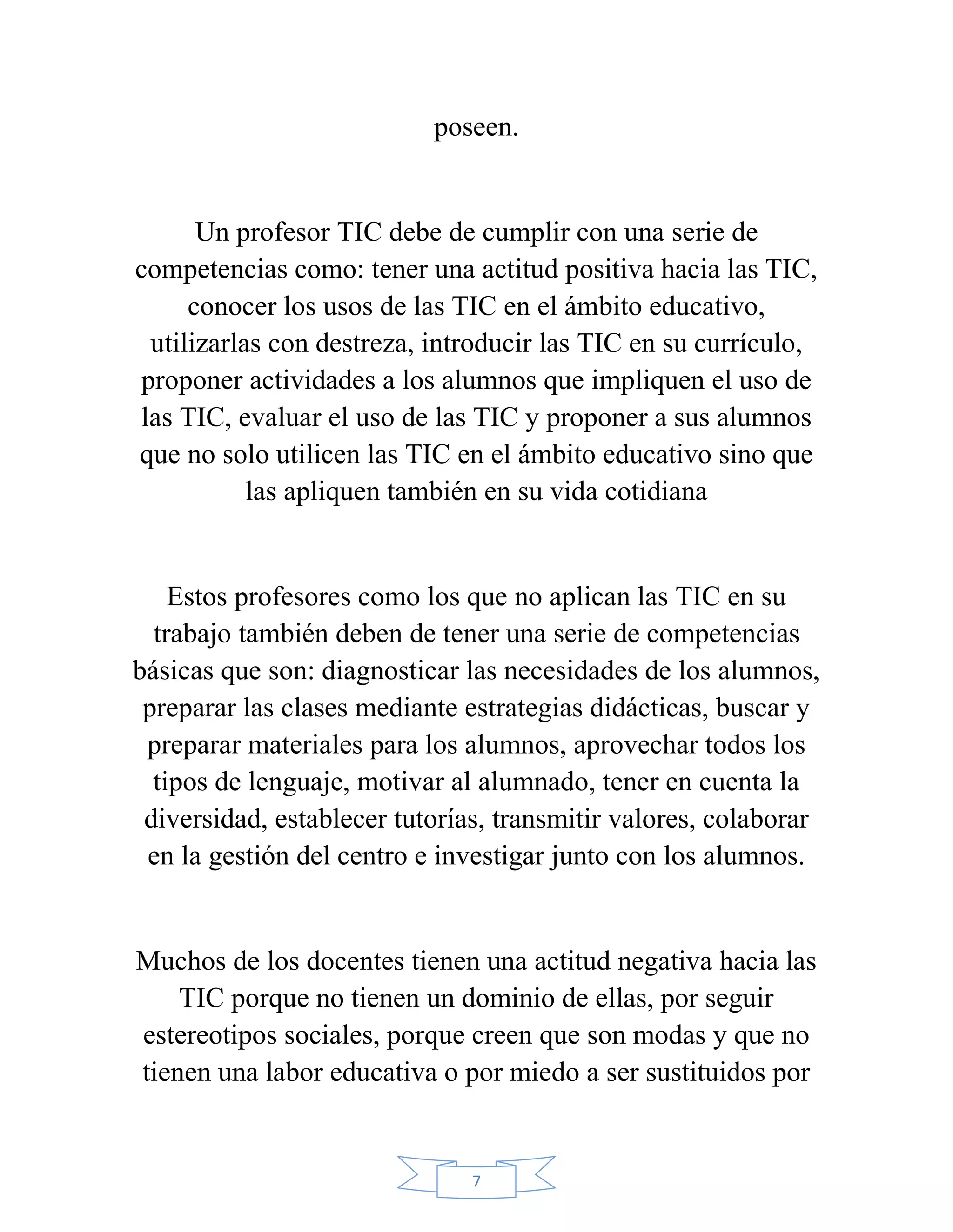 poseen.


      Un profesor TIC debe de cumplir con una serie de
competencias como: tener una actitud positiva hacia las TIC,
     conocer los usos de las TIC en el ámbito educativo,
 utilizarlas con destreza, introducir las TIC en su currículo,
proponer actividades a los alumnos que impliquen el uso de
las TIC, evaluar el uso de las TIC y proponer a sus alumnos
que no solo utilicen las TIC en el ámbito educativo sino que
           las apliquen también en su vida cotidiana


    Estos profesores como los que no aplican las TIC en su
  trabajo también deben de tener una serie de competencias
básicas que son: diagnosticar las necesidades de los alumnos,
 preparar las clases mediante estrategias didácticas, buscar y
 preparar materiales para los alumnos, aprovechar todos los
  tipos de lenguaje, motivar al alumnado, tener en cuenta la
 diversidad, establecer tutorías, transmitir valores, colaborar
 en la gestión del centro e investigar junto con los alumnos.


Muchos de los docentes tienen una actitud negativa hacia las
    TIC porque no tienen un dominio de ellas, por seguir
estereotipos sociales, porque creen que son modas y que no
tienen una labor educativa o por miedo a ser sustituidos por


                               7
 