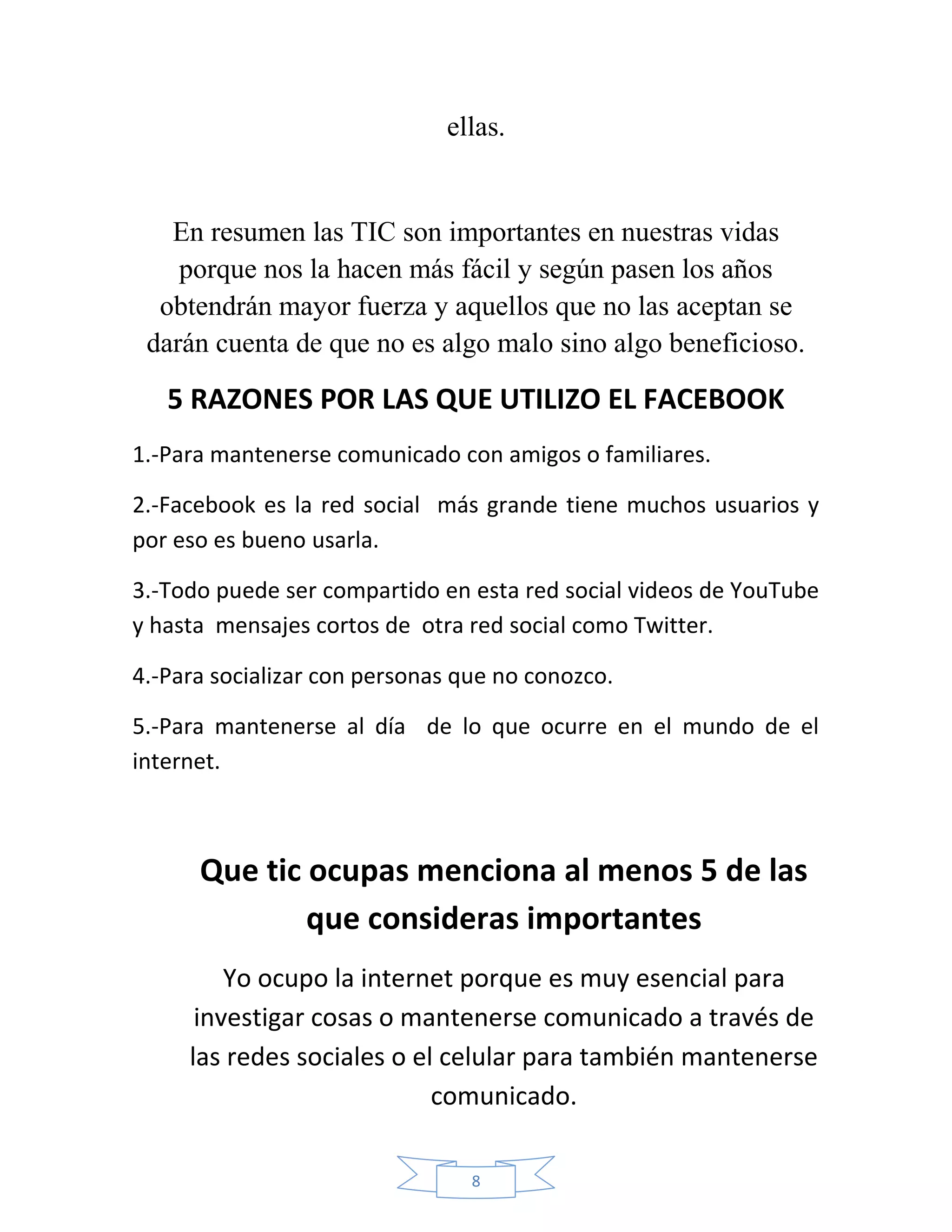 ellas.


   En resumen las TIC son importantes en nuestras vidas
    porque nos la hacen más fácil y según pasen los años
  obtendrán mayor fuerza y aquellos que no las aceptan se
 darán cuenta de que no es algo malo sino algo beneficioso.

   5 RAZONES POR LAS QUE UTILIZO EL FACEBOOK
1.-Para mantenerse comunicado con amigos o familiares.

2.-Facebook es la red social más grande tiene muchos usuarios y
por eso es bueno usarla.

3.-Todo puede ser compartido en esta red social videos de YouTube
y hasta mensajes cortos de otra red social como Twitter.

4.-Para socializar con personas que no conozco.

5.-Para mantenerse al día de lo que ocurre en el mundo de el
internet.



      Que tic ocupas menciona al menos 5 de las
              que consideras importantes
         Yo ocupo la internet porque es muy esencial para
      investigar cosas o mantenerse comunicado a través de
     las redes sociales o el celular para también mantenerse
                            comunicado.

                                 8
 