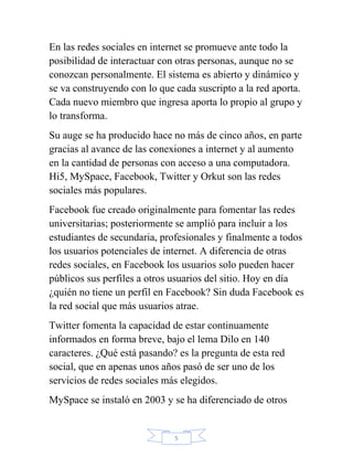 En las redes sociales en internet se promueve ante todo la
posibilidad de interactuar con otras personas, aunque no se
conozcan personalmente. El sistema es abierto y dinámico y
se va construyendo con lo que cada suscripto a la red aporta.
Cada nuevo miembro que ingresa aporta lo propio al grupo y
lo transforma.
Su auge se ha producido hace no más de cinco años, en parte
gracias al avance de las conexiones a internet y al aumento
en la cantidad de personas con acceso a una computadora.
Hi5, MySpace, Facebook, Twitter y Orkut son las redes
sociales más populares.
Facebook fue creado originalmente para fomentar las redes
universitarias; posteriormente se amplió para incluir a los
estudiantes de secundaria, profesionales y finalmente a todos
los usuarios potenciales de internet. A diferencia de otras
redes sociales, en Facebook los usuarios solo pueden hacer
públicos sus perfiles a otros usuarios del sitio. Hoy en día
¿quién no tiene un perfil en Facebook? Sin duda Facebook es
la red social que más usuarios atrae.
Twitter fomenta la capacidad de estar continuamente
informados en forma breve, bajo el lema Dilo en 140
caracteres. ¿Qué está pasando? es la pregunta de esta red
social, que en apenas unos años pasó de ser uno de los
servicios de redes sociales más elegidos.
MySpace se instaló en 2003 y se ha diferenciado de otros


                              5
 