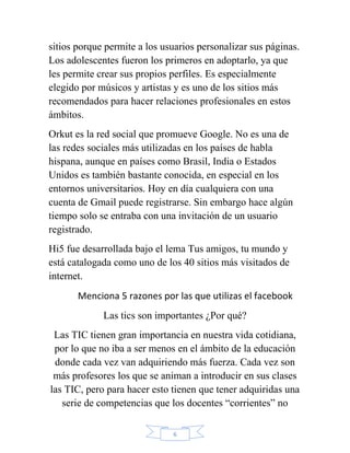 sitios porque permite a los usuarios personalizar sus páginas.
Los adolescentes fueron los primeros en adoptarlo, ya que
les permite crear sus propios perfiles. Es especialmente
elegido por músicos y artistas y es uno de los sitios más
recomendados para hacer relaciones profesionales en estos
ámbitos.
Orkut es la red social que promueve Google. No es una de
las redes sociales más utilizadas en los países de habla
hispana, aunque en países como Brasil, India o Estados
Unidos es también bastante conocida, en especial en los
entornos universitarios. Hoy en día cualquiera con una
cuenta de Gmail puede registrarse. Sin embargo hace algún
tiempo solo se entraba con una invitación de un usuario
registrado.
Hi5 fue desarrollada bajo el lema Tus amigos, tu mundo y
está catalogada como uno de los 40 sitios más visitados de
internet.
       Menciona 5 razones por las que utilizas el facebook
             Las tics son importantes ¿Por qué?
 Las TIC tienen gran importancia en nuestra vida cotidiana,
 por lo que no iba a ser menos en el ámbito de la educación
 donde cada vez van adquiriendo más fuerza. Cada vez son
 más profesores los que se animan a introducir en sus clases
las TIC, pero para hacer esto tienen que tener adquiridas una
   serie de competencias que los docentes “corrientes” no

                              6
 