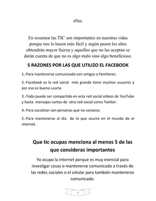 ellas.


   En resumen las TIC son importantes en nuestras vidas
    porque nos la hacen más fácil y según pasen los años
  obtendrán mayor fuerza y aquellos que no las aceptan se
 darán cuenta de que no es algo malo sino algo beneficioso.

   5 RAZONES POR LAS QUE UTILIZO EL FACEBOOK
1.-Para mantenerse comunicado con amigos o familiares.

2.-Facebook es la red social más grande tiene muchos usuarios y
por eso es bueno usarla.

3.-Todo puede ser compartido en esta red social videos de YouTube
y hasta mensajes cortos de otra red social como Twitter.

4.-Para socializar con personas que no conozco.

5.-Para mantenerse al día de lo que ocurre en el mundo de el
internet.



      Que tic ocupas menciona al menos 5 de las
              que consideras importantes
         Yo ocupo la internet porque es muy esencial para
      investigar cosas o mantenerse comunicado a través de
     las redes sociales o el celular para también mantenerse
                            comunicado.

                                 8
 