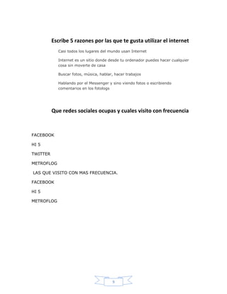 Escribe 5 razones por las que te gusta utilizar el internet
            Casi todos los lugares del mundo usan Internet

            Internet es un sitio donde desde tu ordenador puedes hacer cualquier
            cosa sin moverte de casa

            Buscar fotos, música, hablar, hacer trabajos

            Hablando por el Messenger y sino viendo fotos o escribiendo
            comentarios en los fotologs




          Que redes sociales ocupas y cuales visito con frecuencia



FACEBOOK

HI 5

TWITTER

METROFLOG

LAS QUE VISITO CON MAS FRECUENCIA.

FACEBOOK

HI 5

METROFLOG




                                        9
 
