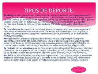 TIPOS DE DEPORTE.
De pelota: en estos, la pelota es el elemento de mayor importancia y actúa como un punto
referencial que polariza a los bandos. La pelota cobra tal importancia que los integrantes se
concentran más en esta que en los jugadores del equipo contrario y es en base a esta que las
jugadas se clasifican en defensivas u ofensivas. Algunos de los deportes que pueden
mencionarse dentro de esta categoría son tenis, fútbol, básquet, vóley y hándbol, entre
otros.
De combate: en estos deportes, que son de contacto, los oponentes se enfrentan entre sí
para alcanzarse o derribarse mutuamente. Para esto, utilizan técnicas como el golpe, el
agarre y las armas. En esta categoría se ubican la esgrima, el boxeo y las artes marciales
mixtas, entre otros.
Atlético: en estos deportes, el punto de referencia no pasa ni por la pelota ni por el
oponente, como en los dos casos anteriores, sino por el esfuerzo propio. El participante
busca rendir lo mejor posible para obtener buenos resultados. Algunos ejemplos de esta
clase de deportes son: la natación, el atletismo en todas sus variantes y la gimnasia.
De contacto con la naturaleza: en esta clase de deportes, el jugador intenta vencer distintos
obstáculos que son generados por la propia naturaleza, ya sea la nieve, el agua, la fauna, u
otros. En esta categoría se encuentran deportes como el esquí, surf, caza y alpinismo.
Mecánico: en estos deportes, las máquinas se presentan como objetos y sujetos, como una
extensión del cuerpo del jugador, de la que este intenta obtener su máximo rendimiento.
Dentro de estos deportes se ubican el motociclismo, automovilismo, ciclismo, etcétera.

 