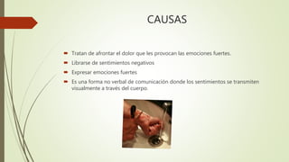 CAUSAS
 Tratan de afrontar el dolor que les provocan las emociones fuertes.
 Librarse de sentimientos negativos
 Expresar emociones fuertes
 Es una forma no verbal de comunicación donde los sentimientos se transmiten
visualmente a través del cuerpo.
 