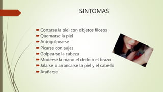 SINTOMAS
Cortarse la piel con objetos filosos
Quemarse la piel
Autogolpearse
Picarse con aujas
Golpearse la cabeza
Moderse la mano el dedo o el brazo
Jalarse o arrancarse la piel y el cabello
Arañarse
 