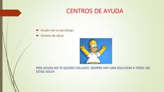 CENTROS DE AYUDA
 Acudir con un psicólogo
 Centros de salud
PIDE AYUDA NO TE QUEDES CALLADO, SIEMPRE HAY UNA SOLUCION A TODO, NO
ESTAS SOLO!!
 