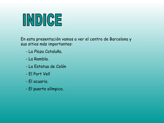INDICE En esta presentación vamos a ver el centro de Barcelona y sus sitios más importantes: - La Plaza Cataluña. - La Rambla. - La Estatua de Colón - El Port Vell - El acuario. - El puerto olímpico. 