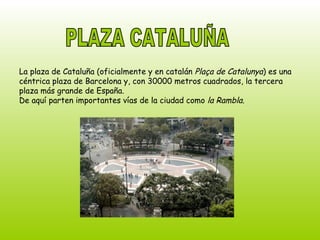 PLAZA CATALUÑA La plaza de Cataluña (oficialmente y en catalán  Plaça de Catalunya ) es una céntrica plaza de Barcelona y, con 30000 metros cuadrados, la tercera plaza más grande de España. De aquí parten importantes vías de la ciudad como  la Rambla. 