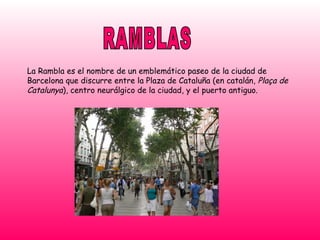 RAMBLAS La Rambla es el nombre de un emblemático paseo de la ciudad de Barcelona que discurre entre la Plaza de Cataluña (en catalán,  Plaça de Catalunya ), centro neurálgico de la ciudad, y el puerto antiguo. 