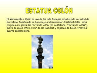 ESTATUA COLÓN El Monumento a Colón es una de las más famosas estatuas de la ciudad de Barcelona. Construida en homenaje al descubridor Cristóbal Colón, está erigida en la plaza del Portal de la Pau (en castellano, "Portal de la Paz"), punto de unión entre el sur de las Ramblas y el paseo de Colón, frente al puerto de Barcelona. 