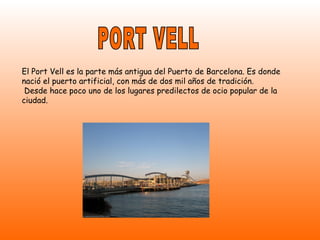 PORT VELL El Port Vell es la parte más antigua del Puerto de Barcelona. Es donde nació el puerto artificial, con más de dos mil años de tradición. Desde hace poco uno de los lugares predilectos de ocio popular de la ciudad.   