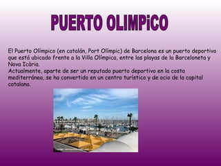 PUERTO OLIMPiCO El Puerto Olímpico (en catalán, Port Olímpic) de Barcelona es un puerto deportivo que está ubicado frente a la Villa Olímpica, entre las playas de la Barceloneta y Nova Icària.  Actualmente, aparte de ser un reputado puerto deportivo en la costa mediterránea, se ha convertido en un centro turístico y de ocio de la capital catalana.  