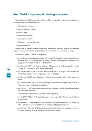 104
M O D E L O S D E P L A N D E N E G O C I O
LOS ASPECTOS FORMALES DEL PROYECTO
10.4.	 Medidas de prevención de riesgos laborales
Las instalaciones y edificios contarán con las medidas de seguridad e higiene contempladas en
el proyecto, referidas principalmente a:
-	 Sistema contra incendios
-	 Aparatos a presión: calderas
-	 Aparatos a gas
-	 Instalaciones eléctricas
-	 Evacuación del edificio
-	 Calefacción y aire acondicionado
-	 Equipos mecánicos
Por su parte, el personal recibirá la formación necesaria en seguridad y salud, y la empresa
respetará en todo momento las restantes disposiciones en materia de prevención de riesgos.
La normativa genérica a aplicar es la siguiente:
-	 Prevención de Riesgos Laborales. Ley 31/1995, de 8 de Noviembre y su modificación por
la Ley 54/2003 de 12 de diciembre, de reforma del marco normativo de la prevención de
Riesgos Laborales. BOE nº 298 de 13 de diciembre.
-	 Real Decreto 39/1997 por el que se establece el Reglamento de los Servicios de Prevención
y Orden de 27 de junio de 1997 donde se desarrolla.
-	 Real Decreto 485/97, de 14 de abril, en el que se indican las disposiciones mínimas en
materia de señalización para la seguridad y salud en el trabajo.
-	 Real Decreto 486/97 sobre disposiciones mínimas de seguridad y salud en los lugares de
trabajo.
-	 Real Decreto 488/97, de 14 de abril, sobre disposiciones mínimas de seguridad y salud en el
trabajo que incluye pantallas de visualización.
-	 Real Decreto 773/97 sobre equipos de protección individual y demás disposiciones legales
que afecten a la actividad.
-	 Además serán de aplicación las siguientes normas específicas:
-	 Decreto 2413/1973 del 20 de septiembre, por el que se aprueba el Reglamento electrónico
de baja tensión.
-	 Real decreto 2177/1996 del 4 de octubre, por el que se aprueba la Norma Básica de Edificación
“NBE – CPI/96: Condiciones de Protección contra Incendios de los Edificios”.
-	 Real Decreto 1316/1989 del 27 de octubre, sobre la protección de los trabajadores frente a
los riesgos derivados de la exposición al ruido durante el trabajo.
 