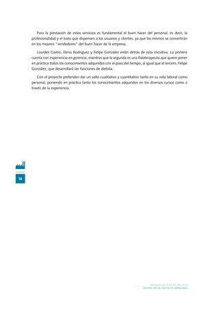 14
M O D E L O S D E P L A N D E N E G O C I O
DESCRIPCIÓN DEL PROYECTO EMPRESARIAL
Para la prestación de estos servicios es fundamental el buen hacer del personal, es decir, la
profesionalidad y el trato que dispensen a los usuarios y clientes, ya que los mismos se convertirán
en los mejores “vendedores” del buen hacer de la empresa.
Lourdes Castro, Elena Rodríguez y Felipe González están detrás de esta iniciativa. La primera
cuenta con experiencia en gerencia, mientras que la segunda es una fisioterapeuta que quiere poner
en práctica todos los conocimientos adquiridos con el paso del tiempo, al igual que el tercero, Felipe
González, que desarrollará las funciones de dietista.
Con el proyecto pretenden dar un salto cualitativo y cuantitativo tanto en su vida laboral como
personal, poniendo en práctica tanto los conocimientos adquiridos en los diversos cursos como a
través de la experiencia.
 