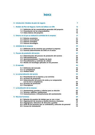 ÍNDICE
0.	 Introducción: Modelos de plan de negocio	 7
1.	 Modelo de Plan de Negocio: Centro de belleza con SPA	 13
	 	 1.1	 Definición de las características generales del proyecto	 13
	 	 1.2	 Presentación de los emprendedores	 15
	 	 1.3	 Datos básicos del proyecto	 16
2.	 Entorno en el que se realizará la actividad de la empresa	 21
	 	 2.1	 Entorno económico	 21
	 	 2.2	 Entorno sociocultural	 23
	 	 2.2	 Entorno normativo	 24
	 	 2.3	 Entorno tecnológico	 25
3.	 Actividad de la empresa	 29
	 	 3.1	 Definición de los servicios que prestará la empresa	 29
	 	 3.2	 Factores determinantes de éxito en el sector	 33
4.	 Proceso de prestación del servicio	 37
	 	 4.1	 Determinación del proceso de prestación del servicio	 37
	 	 4.2	 Subcontrataciones	 39
	 	 4.3	 Aprovisionamientos / Gestión de stock	 40
	 	 4.4	 Procedimientos y controles de calidad	 41
	 	 4.5	 Niveles de tecnología aplicados en los procesos	 42
5.	 El mercado	 45
	 	 5.1	 Definición del mercado	 45
	 	 5.2	 La competencia	 49
	 	 5.3	 Análisis DAFO	 52
6.	 La comercialización del servicio	 55
	 	 6.1	 Presentación de la empresa y sus servicios	 55
	 	 6.2	 Acciones de promoción	 56
	 	 6.3	 Determinación del precio de venta y su comparación
	 	 	 con los de la competencia	 57
	 	 6.4	 Acciones de promoción	 58
	 	 6.5	 Prescriptores	 60
7.	 La localización de la empresa	 63
	 	 7.1	 Asentamiento previsto y criterios para su elección	 63
	 	 7.2	 Terrenos, edificios, instalaciones	 64
	 	 7.3	 Comunicaciones e infraestructuras del asentamiento	 65
8.	 Recursos humanos	 69
	 	 8.1	 Relación de puestos de trabajo que se van a crear	 69
	 	 8.2	 Organización de recursos y medios técnicos y humanos	 70
	 	 8.3	 Organigrama. Estructura de dirección y gestión	 71
	 	 8.4	 Perfil de las personas que se contratarán y selección de personal	 72
	 	 8.5	 Formas de contratación	 74
 