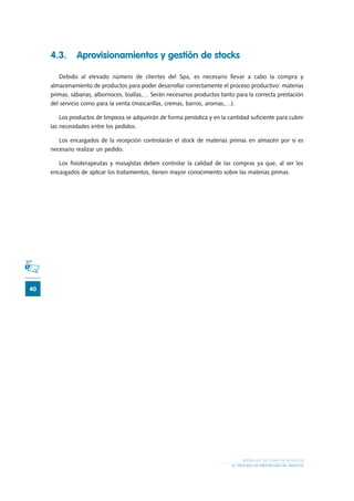 40
M O D E L O S D E P L A N D E N E G O C I O
EL PROCESO DE PRESTACIÓN DEL SERVICIO
4.3.	 Aprovisionamientos y gestión de stocks
Debido al elevado número de clientes del Spa, es necesario llevar a cabo la compra y
almacenamiento de productos para poder desarrollar correctamente el proceso productivo: materias
primas, sábanas, albornoces, toallas,… Serán necesarios productos tanto para la correcta prestación
del servicio como para la venta (mascarillas, cremas, barros, aromas,…).
Los productos de limpieza se adquirirán de forma periódica y en la cantidad suficiente para cubrir
las necesidades entre los pedidos.
Los encargados de la recepción controlarán el stock de materias primas en almacén por si es
necesario realizar un pedido.
Los fisioterapeutas y masajistas deben controlar la calidad de las compras ya que, al ser los
encargados de aplicar los tratamientos, tienen mayor conocimiento sobre las materias primas.
 