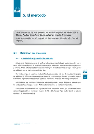 M O D E L O S D E P L A N D E N E G O C I O
EL MERCADO
45
		 5. 	El mercado
En la elaboración de este apartado del Plan de Negocio, se trabajó con el
Manual Práctico de la Pyme: Cómo realizar un estudio de mercado.
[Más información en el epígrafe 0. Introducción: Modelos de Plan de
Negocio]
5.1.	 Definición del mercado
5.1.1.	 Características y tamaño del mercado
Actualmente el posicionamiento de la oferta balnearia viene definido por los componentes ocio y
salud. Salud desde el punto de vista fundamentalmente preventivo, aunque también compensador
y curativo. Antes, este tipo de técnicas estaba restringido al uso terapéutico del agua y a un grupo
de población con un nivel socioeconómico alto.
Hoy en día, el tipo de usuario se ha diversificado, accediendo a este tipo de instalaciones grupos
de población de diferentes niveles socio - económicos y con objetivos diversos, orientados unos al
tratamiento o prevención de dolencias y otros al bienestar a través del descanso y la relajación.
Los balnearios son los únicos centros que pueden responder a ambas demandas, mientras que
los centros de Talasoterapia y Spas o Wellness Center centran su oferta en el bienestar.
Para conocer el valor de mercado hay que calcular el tamaño del mismo, por lo que es necesario
conocer la población de hombres y mujeres de 16 a 64 años de Vigo, ciudad donde se situará
Ajedrea, y su área de influencia:
 