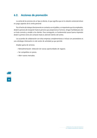 56
M O D E L O S D E P L A N D E N E G O C I O
LA COMERCIALIZACIÓN DEL SERVICIO
6.2.	 Acciones de promoción
La venta de los servicios de un Spa es directa, lo que significa que en la relación comercial entran
en juego aspectos de la venta personal.
Por el hecho de trabajar directamente en contacto con el público, es importante que los empleados,
desde la persona de recepción hasta la persona que proporciona el servicio, tengan facilidad para dar
un trato correcto y amable a los clientes. Para conseguirlo, es fundamental causar buena impresión
desde la primera toma de contacto hasta la atención dentro del centro.
Los acuerdos de colaboración con otras empresas complementarias e incluso con proveedores es
una estrategia interesante en este sector de actividad ya que permite:
Ampliar gama de servicios.
−	Retroalimentación: detección de nuevas oportunidades de negocio.
−	Ser competitivo en precio.
−	Abrir nuevos mercados.
 