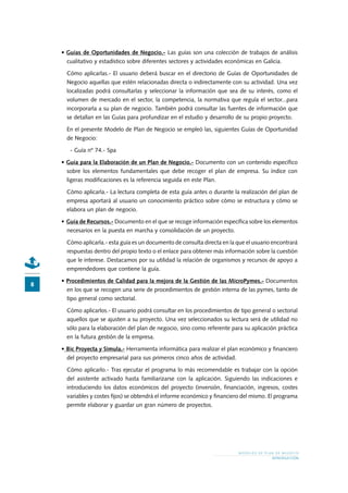 M O D E L O S D E P L A N D E N E G O C I O
INTRODUCCIÓN
•	Guías de Oportunidades de Negocio.- Las guías son una colección de trabajos de análisis
cualitativo y estadístico sobre diferentes sectores y actividades económicas en Galicia.
Cómo aplicarlas.- El usuario deberá buscar en el directorio de Guías de Oportunidades de
Negocio aquellas que estén relacionadas directa o indirectamente con su actividad. Una vez
localizadas podrá consultarlas y seleccionar la información que sea de su interés, como el
volumen de mercado en el sector, la competencia, la normativa que regula el sector...para
incorporarla a su plan de negocio. También podrá consultar las fuentes de información que
se detallan en las Guías para profundizar en el estudio y desarrollo de su propio proyecto.
En el presente Modelo de Plan de Negocio se empleó las, siguientes Guías de Oportunidad
de Negocio:
- Guía nº 74.- Spa
•	Guía para la Elaboración de un Plan de Negocio.- Documento con un contenido específico
sobre los elementos fundamentales que debe recoger el plan de empresa. Su índice con
ligeras modificaciones es la referencia seguida en este Plan.
Cómo aplicarla.- La lectura completa de esta guía antes o durante la realización del plan de
empresa aportará al usuario un conocimiento práctico sobre cómo se estructura y cómo se
elabora un plan de negocio.
•	Guía de Recursos.- Documento en el que se recoge información específica sobre los elementos
necesarios en la puesta en marcha y consolidación de un proyecto.
Cómo aplicarla.- esta guía es un documento de consulta directa en la que el usuario encontrará
respuestas dentro del propio texto o el enlace para obtener más información sobre la cuestión
que le interese. Destacamos por su utilidad la relación de organismos y recursos de apoyo a
emprendedores que contiene la guía.
•	Procedimientos de Calidad para la mejora de la Gestión de las MicroPymes.- Documentos
en los que se recogen una serie de procedimientos de gestión interna de las pymes, tanto de
tipo general como sectorial.
Cómo aplicarlos.- El usuario podrá consultar en los procedimientos de tipo general o sectorial
aquellos que se ajusten a su proyecto. Una vez seleccionados su lectura será de utilidad no
sólo para la elaboración del plan de negocio, sino como referente para su aplicación práctica
en la futura gestión de la empresa.
•	Bic Proyecta y Simula.- Herramienta informática para realizar el plan económico y financiero
del proyecto empresarial para sus primeros cinco años de actividad.
Cómo aplicarlo.- Tras ejecutar el programa lo más recomendable es trabajar con la opción
del asistente activado hasta familiarizarse con la aplicación. Siguiendo las indicaciones e
introduciendo los datos económicos del proyecto (inversión, financiación, ingresos, costes
variables y costes fijos) se obtendrá el informe económico y financiero del mismo. El programa
permite elaborar y guardar un gran número de proyectos.
 