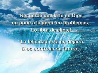 Recuerde que la fe en Dios no pone a la gente en problemas,  Lo libra de ellos!! “La felicidad está en dejar a  Dios controlar su futuro”. 