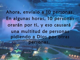 Ahora, envíalo a 10 personas. En algunas horas, 10 personas orarán por ti, y eso causará  una multitud de personas pidiendo a Dios por otras personas.  