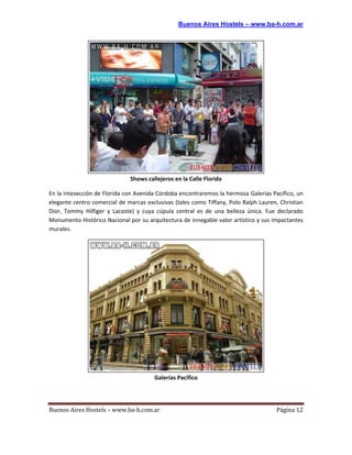 Buenos Aires Hostels – www.ba-h.com.ar




                              Shows callejeros en la Calle Florida

En la intesección de Florida con Avenida Córdoba encontraremos la hermosa Galerías Pacífico, un
elegante centro comercial de marcas exclusivas (tales como Tiffany, Polo Ralph Lauren, Christian
Dior, Tommy Hilfiger y Lacoste) y cuya cúpula central es de una belleza única. Fue declarado
Monumento Histórico Nacional por su arquitectura de innegable valor artístico y sus impactantes
murales.




                                       Galerías Pacífico




Buenos Aires Hostels – www.ba-h.com.ar                                               Página 12
 