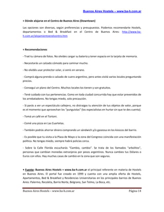 Buenos Aires Hostels – www.ba-h.com.ar


+ Dónde alojarse en el Centro de Buenos Aires (Downtown)

Las opciones son diversas, según preferencias y presupuestos. Podemos recomendarte Hostels,
departamentos o Bed & Breakfast en el Centro de Buenos Aires: http://www.ba-
h.com.ar/alojamientoenelcentro.htm



+ Recomendaciones

- Traé tu cámara de fotos. No olvides cargar su batería y tener espacio en la tarjeta de memoria.

- Necesitarás un calzado cómodo para caminar mucho.

- No olvidés usar protector solar, si venís en verano.

- Comprá alguna prenda o calzado de cuero argentino, pero antes visitá varios locales preguntando
precios.

- Conseguí un plano del Centro. Muchos locales los tienen y son gratuitos.

- Tené cuidado con tus pertenencias. Como en toda ciudad concurrida hay que estar prevenidos de
los arrebatadores. No tengas miedo, solo precaución.

- Si parás a ver un espectáculo callejero, no distraigas tu atención de tus objetos de valor, porque
es el momento que aprovechan los “punguistas” (los especialistas en hurtar sin que te des cuenta).

- Tomá un café en el Tortoni.

- Comé una pizza en Las Cuartetas.

- También podrás ahorrar dinero comprando un sándwich y/o gaseosa en los kioscos del barrio.

- Es posible que tu visita a la Plaza de Mayo o la zona del Congreso coincida con una manifestación
política. No tengas miedo, siempre habrá policías cerca.

- Sobre la Calle Florida escucharás “Cambio, cambio”. Se trata de los llamados “arbolitos”,
personas que cambian monedas extranjeras por pesos argentinos. Nunca cambies tus Dólares o
Euros con ellos. Hay muchas casas de cambio en la zona que son seguras.



• Fuente: Buenos Aires Hostels + www.ba-h.com.ar el principal referente en materia de Hostels
en Buenos Aires. El portal fue creado en 1999 y cuenta con una amplia oferta de Hostels,
Apartamentos, Bed & Breakfast y Residencias Universitarias en los principales barrios de Buenos
Aires: Palermo, Recoleta, Barrio Norte, Belgrano, San Telmo, La Boca, etc.


Buenos Aires Hostels – www.ba-h.com.ar                                                   Página 14
 