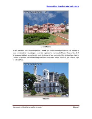 Buenos Aires Hostels – www.ba-h.com.ar




                                         La Casa Rosada

Al otro lado de la plaza encontraremos al Cabildo, que históricamente contaba con casi el doble de
largo pero debió ser reducido para poder dar espacio a las avenidas de Mayo y Diagonal Sur. El 25
de Mayo de 1810 allí se proclamó la Junta de Gobierno que sustituyó al Rey de España y al Virrey
Cisneros. Sugerimos tomar una visita guiada para conocer los hechos históricos que tuvieron lugar
en este edificio.




                                            El Cabildo




Buenos Aires Hostels – www.ba-h.com.ar                                                   Página 3
 
