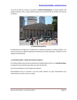 Buenos Aires Hostels – www.ba-h.com.ar


A uno de los lados de la plaza se encuentra la Catedral Metropolitana, el templo católico más
antiguo de Buenos Aires, y lugar donde descansan los restos del Padre de la Patria, Don José de
San Martín.




                                  La Catedral Metropolitana

El subterráneo más antiguo de la ciudad tiene su estación de partida en la Plaza de Mayo. Es la
línea A y conserva sus vagones originales de madera que han sido restaurados. También es el más
antiguo de Latinoamérica.



+ La Avenida de Mayo – Desde Casa Rosada al Congreso

En la Plaza de Mayo nace la primera avenida de la Ciudad de Buenos Aires. Es la Avenida de Mayo,
a lo largo de la que encontraremos diversos puntos de atracción.

Une la Casa de Gobierno con el Congreso de la Nación.

Recomendamos hacer el recorrido a pie para poder disfrutar las joyas arquitectónicas que
encontraremos en cada una de sus cuadras.




Buenos Aires Hostels – www.ba-h.com.ar                                                 Página 4
 