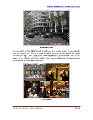Buenos Aires Hostels – www.ba-h.com.ar




                                       La Avenida de Mayo

Es impostergable la visita al Café Tortoni, el más famoso de la ciudad y también el más antiguo del
país. Disfrutá de un rico café o un chocolate caliente en sus mesas de mármol, en las que pueden
haber estado Borges, Carlos Gardel, el Rey Juan Carlos de Borbón, Hillary Clinton, Serrat, Sábato,
algunos de sus visitantes más ilustres. También brinda espectáculos de tango. En su piso superior
se encuentra la Academia Nacional de Tango.




                                          El Café Tortoni




Buenos Aires Hostels – www.ba-h.com.ar                                                    Página 5
 
