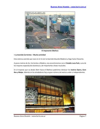 Buenos Aires Hostels – www.ba-h.com.ar




                                     El imponente Obelisco

+ La Avenida Corrientes – Mucha actividad

Esta extensa avenida que nace en el río (en la Avenida Eduardo Madero) y llega hasta Chacarita.

A pocos metros de Av. Corrientes y Madero, nos encontraremos con el Estadio Luna Park, cuna de
los mayores espectáculos boxísticos y de importantes shows musicales.

En el trayecto que va desde Alem hacia el Obelisco podremos destacar los teatros Opera, Gran
Rex y Maipo. Además en los alrededores hay un gran número de teatros under o independientes.




Buenos Aires Hostels – www.ba-h.com.ar                                                   Página 7
 