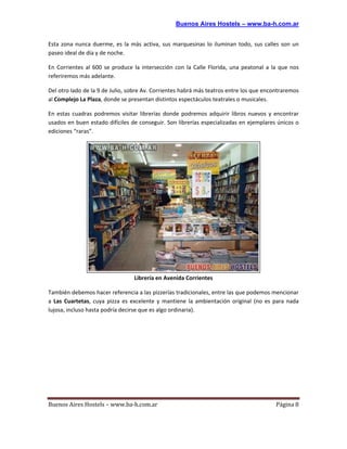 Buenos Aires Hostels – www.ba-h.com.ar


Esta zona nunca duerme, es la más activa, sus marquesinas lo iluminan todo, sus calles son un
paseo ideal de día y de noche.

En Corrientes al 600 se produce la intersección con la Calle Florida, una peatonal a la que nos
referiremos más adelante.

Del otro lado de la 9 de Julio, sobre Av. Corrientes habrá más teatros entre los que encontraremos
al Complejo La Plaza, donde se presentan distintos espectáculos teatrales o musicales.

En estas cuadras podremos visitar librerías donde podremos adquirir libros nuevos y encontrar
usados en buen estado difíciles de conseguir. Son librerías especializadas en ejemplares únicos o
ediciones “raras”.




                                 Librería en Avenida Corrientes

También debemos hacer referencia a las pizzerías tradicionales, entre las que podemos mencionar
a Las Cuartetas, cuya pizza es excelente y mantiene la ambientación original (no es para nada
lujosa, incluso hasta podría decirse que es algo ordinaria).




Buenos Aires Hostels – www.ba-h.com.ar                                                   Página 8
 