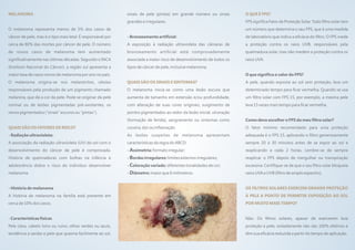 MELANOMA                                                     sinais de pele (pintas) em grande número ou sinais        O QUE É FPS?
                                                             grandes e irregulares.                                    FPS significa Fator de Proteção Solar. Todo filtro solar tem
O melanoma representa menos de 5% dos casos de                                                                         um número que determina o seu FPS, que é uma medida
câncer de pele, mas é o tipo mais letal. É responsável por   - Bronzeamento artificial:                                de laboratório que indica a eficácia do filtro. O FPS mede
cerca de 80% das mortes por câncer de pele. O número         A exposição à radiação ultravioleta das câmaras de        a proteção contra os raios UVB, responsáveis pela
de novos casos de melanoma tem aumentado                     bronzeamento artificial está comprovadamente              queimadura solar, mas não medem a proteção contra os
significativamente nas últimas décadas. Segundo o INCA       associada a maior risco de desenvolvimento de todos os    raios UVA.
(Instituto Nacional do Câncer), a região sul apresenta a     tipos de câncer de pele, inclusive melanoma.
maior taxa de casos novos de melanoma por ano no país.                                                                 O que significa o valor do FPS?
O melanoma origina-se nos melanócitos, células               QUAIS SÃO OS SINAIS E SINTOMAS?                           A pele, quando exposta ao sol sem proteção, leva um
responsáveis pela produção de um pigmento chamado            O melanoma inicia-se como uma lesão escura que            determinado tempo para ficar vermelha. Quando se usa
melanina, que dá a cor da pele. Pode se originar da pele     aumenta de tamanho em extensão e/ou profundidade,         um filtro solar com FPS 15, por exemplo, a mesma pele
normal ou de lesões pigmentadas pré-existentes, os           com alteração de suas cores originais, surgimento de      leva 15 vezes mais tempo para ficar vermelha.
nevos pigmentados ("sinais" escuros ou “pintas”).            pontos pigmentados ao redor da lesão inicial, ulceração
                                                             (formação de ferida), sangramento ou sintomas como        Como devo escolher o FPS do meu filtro solar?
QUAIS SÃO OS FATORES DE RISCO?                               coceira, dor ou inflamação.                               O fator mínimo recomendado para uma proteção
- Radiação ultravioleta:                                     As lesões suspeitas de melanoma apresentam                adequada é o FPS 15, aplicando o filtro generosamente
A associação da radiação ultravioleta (UV) do sol com o      características da regra do ABCD:                         sempre 20 a 30 minutos antes de se expor ao sol e
desenvolvimento do câncer de pele é comprovada.              - Assimetria: formato irregular;                          reaplicando a cada 2 horas. Lembre-se de sempre
História de queimaduras com bolhas na infância e             - Bordas irregulares: limites externos irregulares;       reaplicar o FPS depois de mergulhar ou transpiração
adolescência dobra o risco do indivíduo desenvolver          - Coloração variada: diferentes tonalidades de cor;       excessiva. Certifique-se de que o seu filtro solar bloqueia
melanoma.                                                    - Diâmetro: maior que 6 milímetros.                       raios UVA e UVB (filtro de amplo espectro).


- História de melanoma                                                                                                 OS FILTROS SOLARES EXERCEM GRANDE PROTEÇÃO
A história de melanoma na família está presente em                                                                     À PELE A PONTO DE PERMITIR EXPOSIÇÃO AO SOL
cerca de 10% dos casos.                                                                                                POR MUITO MAIS TEMPO?


- Características físicas                                                                                              Não. Os filtros solares, apesar de exercerem boa
Pele clara, cabelo loiro ou ruivo, olhos verdes ou azuis,                                                              proteção à pele, isoladamente não são 100% efetivos e
tendência a sardas e pele que queima facilmente ao sol,                                                                têm sua eficácia reduzida a partir do tempo de aplicação.
 