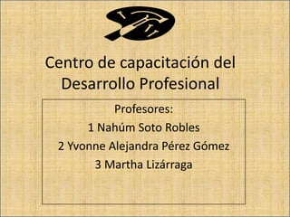 Centro de capacitación del
Desarrollo Profesional
Profesores:
1 Nahúm Soto Robles
2 Yvonne Alejandra Pérez Gómez
3 Martha Lizárraga

 