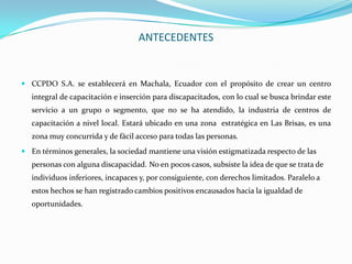 ANTECEDENTES


 CCPDO S.A. se establecerá en Machala, Ecuador con el propósito de crear un centro
   integral de capacitación e inserción para discapacitados, con lo cual se busca brindar este
   servicio a un grupo o segmento, que no se ha atendido, la industria de centros de
   capacitación a nivel local. Estará ubicado en una zona estratégica en Las Brisas, es una
   zona muy concurrida y de fácil acceso para todas las personas.
 En términos generales, la sociedad mantiene una visión estigmatizada respecto de las
   personas con alguna discapacidad. No en pocos casos, subsiste la idea de que se trata de
   individuos inferiores, incapaces y, por consiguiente, con derechos limitados. Paralelo a
   estos hechos se han registrado cambios positivos encausados hacia la igualdad de
   oportunidades.
 