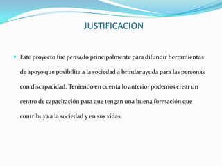 JUSTIFICACION


 Este proyecto fue pensado principalmente para difundir herramientas

  de apoyo que posibilita a la sociedad a brindar ayuda para las personas

  con discapacidad. Teniendo en cuenta lo anterior podemos crear un

  centro de capacitación para que tengan una buena formación que

  contribuya a la sociedad y en sus vidas
 