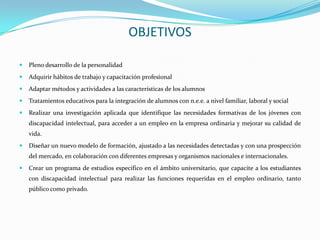 OBJETIVOS

   Pleno desarrollo de la personalidad
   Adquirir hábitos de trabajo y capacitación profesional
   Adaptar métodos y actividades a las características de los alumnos
   Tratamientos educativos para la integración de alumnos con n.e.e. a nivel familiar, laboral y social
   Realizar una investigación aplicada que identifique las necesidades formativas de los jóvenes con
    discapacidad intelectual, para acceder a un empleo en la empresa ordinaria y mejorar su calidad de
    vida.
   Diseñar un nuevo modelo de formación, ajustado a las necesidades detectadas y con una prospección
    del mercado, en colaboración con diferentes empresas y organismos nacionales e internacionales.
   Crear un programa de estudios específico en el ámbito universitario, que capacite a los estudiantes
    con discapacidad intelectual para realizar las funciones requeridas en el empleo ordinario, tanto
    público como privado.
 