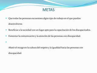 METAS
 Que todas las personas encuentren algún tipo de trabajo en el que puedan

    desenvolverse.

 Beneficiar a la sociedad con un lugar apto para la capacitación de los discapacitados.

 Fomentar la comunicación y la atención de las personas con discapacidad.



    Abatir el rezago en la cultura del respeto y la igualdad hacia las personas con

    discapacidad.
 
