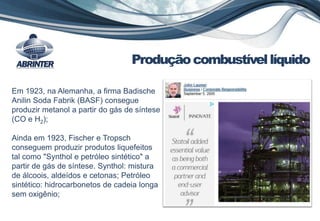 Em 1923, na Alemanha, a firma Badische
Anilin Soda Fabrik (BASF) consegue
produzir metanol a partir do gás de síntese
(CO e H2);
Produçãocombustívellíquido
Ainda em 1923, Fischer e Tropsch
conseguem produzir produtos liquefeitos
tal como "Synthol e petróleo sintético" a
partir de gás de síntese. Synthol: mistura
de álcoois, aldeídos e cetonas; Petróleo
sintético: hidrocarbonetos de cadeia longa
sem oxigênio;
 