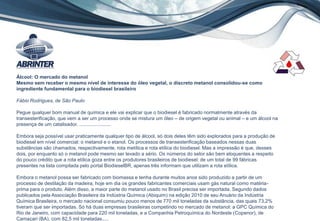11
Álcool: O mercado do metanol
Mesmo sem receber o mesmo nível de interesse do óleo vegetal, o discreto metanol consolidou-se como
ingrediente fundamental para o biodiesel brasileiro
Fábio Rodrigues, de São Paulo
Pegue qualquer bom manual de química e ele vai explicar que o biodiesel é fabricado normalmente através da
transesterificação, que vem a ser um processo onde se mistura um óleo – de origem vegetal ou animal – e um álcool na
presença de um catalisador. .......................
Embora seja possível usar praticamente qualquer tipo de álcool, só dois deles têm sido explorados para a produção de
biodiesel em nível comercial: o metanol e o etanol. Os processos de transesterificação baseados nessas duas
substâncias são chamados, respectivamente, rota metílica e rota etílica do biodiesel. Mas a impressão é que, desses
dois, por enquanto só o metanol pode mesmo ser levado a sério. Os números do setor são bem eloquentes a respeito
do pouco crédito que a rota etílica goza entre os produtores brasileiros de biodiesel: de um total de 99 fábricas
presentes na lista compilada pelo portal BiodieselBR, apenas três informam que utilizam a rota etílica.
Embora o metanol possa ser fabricado com biomassa e tenha durante muitos anos sido produzido a partir de um
processo de destilação da madeira, hoje em dia os grandes fabricantes comerciais usam gás natural como matéria-
prima para o produto. Além disso, a maior parte do metanol usado no Brasil precisa ser importada. Segundo dados
publicados pela Associação Brasileira da Indústria Química (Abiquim) na edição 2010 de seu Anuário da Indústria
Química Brasileira, o mercado nacional consumiu pouco menos de 770 mil toneladas da substância, das quais 73,2%
tiveram que ser importadas. Só há duas empresas brasileiras competindo no mercado de metanol: a GPC Química do
Rio de Janeiro, com capacidade para 220 mil toneladas, e a Companhia Petroquímica do Nordeste (Copenor), de
Camaçari (BA), com 82,5 mil toneladas.....
 