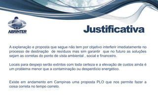 Justificativa
A explanação e proposta que segue não tem por objetivo interferir imediatamente no
processo de destinação de resíduos mas sim garantir que no futuro as soluções
sejam as corretas do ponto de vista ambiental , social e financeiro.
Locais para despejo serão extintos com toda certeza e a elevação de custos ainda é
um problema menor que a contaminação ou desperdício energético.
Existe em andamento em Campinas uma proposta PLO que nos permite fazer a
coisa correta no tempo correto.
 