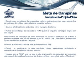 Garantir que o município de Campinas exija a melhores praticas disponíveis para a solução final
de destinação de resíduos e aproveitamento energético conforme ;
Servir de referência técnico ambiental a outros municípios Brasileiros;
Permitir conscientização da sociedade da R.M.C quando a vanguarda tecnológica atingida com
este projeto;
Possibilidade da participação de outros municípios nos custos da certificação de tal forma a
permitir que possam fazer uso de Termo de Ajusta de Conduta – TAC para licitação de destinação
após a conclusão do projeto em Campinas;
Permitir a perfeita elaboração de licitação final prevista na P.P.P;
Permitir o envolvimento do setor acadêmico criando oportunidades profissionais e
desenvolvimento tecnológicos como por exemplo:
interação com a FIESP uma vez que o setor empresarial é co-responsável por problemas
ocorridos pela destinação de forma incorreta de seus resíduos e exemplificar o aterro Mantovani;
Meta de Campinas
InvestimentoProjetoPiloto
 