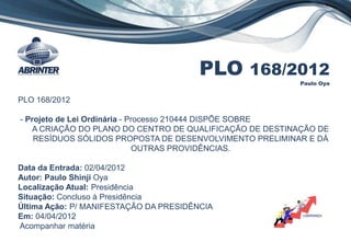 PLO 168/2012
Paulo Oya
PLO 168/2012
- Projeto de Lei Ordinária - Processo 210444 DISPÕE SOBRE
A CRIAÇÃO DO PLANO DO CENTRO DE QUALIFICAÇÃO DE DESTINAÇÃO DE
RESÍDUOS SÓLIDOS PROPOSTA DE DESENVOLVIMENTO PRELIMINAR E DÁ
OUTRAS PROVIDÊNCIAS.
Data da Entrada: 02/04/2012
Autor: Paulo Shinji Oya
Localização Atual: Presidência
Situação: Concluso à Presidência
Última Ação: P/ MANIFESTAÇÃO DA PRESIDÊNCIA
Em: 04/04/2012
Acompanhar matéria
 
