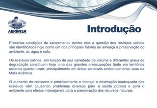 Introdução
Precárias condições de saneamento, dentre elas a questão dos resíduos sólidos
são identificados hoje como um dos principais fatores de ameaça a preservação do
ambiente: ar, água e solo.
Os resíduos sólidos, em função de sua variedade de volume e diferentes graus de
degradação constituem hoje uma das grandes preocupações tanto em territórios
urbanos quanto rurais, principalmente em áreas sensíveis ambientalmente, caso da
Mata Atlântica.
O aumento do consumo e principalmente o manejo e destinação inadequada dos
resíduos vêm causando problemas diversos para a saúde pública e para o
ambiente com efeitos indesejáveis para a preservação dos recursos naturais.
 