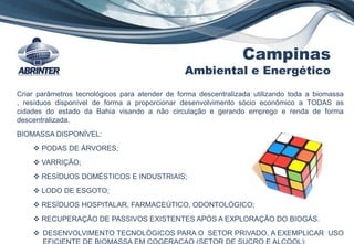 Campinas
Ambiental e Energético
Criar parâmetros tecnológicos para atender de forma descentralizada utilizando toda a biomassa
, resíduos disponível de forma a proporcionar desenvolvimento sócio econômico a TODAS as
cidades do estado da Bahia visando a não circulação e gerando emprego e renda de forma
descentralizada.
BIOMASSA DISPONÍVEL:
 PODAS DE ÁRVORES;
 VARRIÇÃO;
 RESÍDUOS DOMÉSTICOS E INDUSTRIAIS;
 LODO DE ESGOTO;
 RESÍDUOS HOSPITALAR, FARMACEÚTICO, ODONTOLÓGICO;
 RECUPERAÇÃO DE PASSIVOS EXISTENTES APÓS A EXPLORAÇÃO DO BIOGÁS.
 DESENVOLVIMENTO TECNOLÓGICOS PARA O SETOR PRIVADO, A EXEMPLICAR USO
EFICIENTE DE BIOMASSA EM COGERAÇAO (SETOR DE SUCRO E ALCOOL);
 