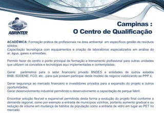 ACADÊMICA: Formação prática de profissionais na área ambiental em específicos gestão de resíduos
sólidos;
Capacitação tecnológica com equipamentos e criação de laboratórios especializados em análise do
ar, água, gases e emissões;
Permitir fazer do centro o ponto principal de formação e treinamento profissional para outras unidades
que utilizem os conceitos e tecnologias aqui implementadas e contempladas;
Gerar parâmetros para o setor financeiro privado BNDES e entidades de outros estados
BNB, SUDENE, FCO, etc...para que possam participar deste modelo de negocio viabilizando as PPP s;
Gerar segurança ao mercado financeiro e investidores privados para a expansão do projeto e outros
oportunidades;
Gerar desenvolvimento industrial permitindo o desenvolvimento e capacitação de parque fabril;
Encontrar solução flexível e expansível permitindo desta forma a evolução do projeto final conforme a
demanda regional, como por exemplo a entrada de municípios vizinhos, portanto aumento gradual e ou
redução de volume em mudança de hábitos da população como a entrada de vidro em lugar ao PET no
mercado.
Campinas :
O Centro de Qualificação
 