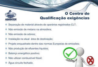  Separação de material através de operários registrados CLT;
 Não emissão de metano na atmosfera;
 Não emissão de odores;
 Instalação na atual área de destinação;
 Projeto enquadrado dentro das normas Europeias de emissões;
 Não produção de efluentes líquidos;
 Balanço energético positivo;
 Não utilizar combustível fóssil;
 Água circuito fechado.
O Centro de
Qualificação exigências
 