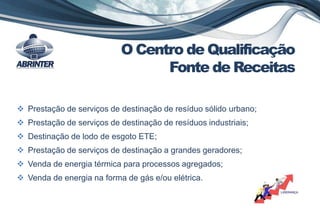  Prestação de serviços de destinação de resíduo sólido urbano;
 Prestação de serviços de destinação de resíduos industriais;
 Destinação de lodo de esgoto ETE;
 Prestação de serviços de destinação a grandes geradores;
 Venda de energia térmica para processos agregados;
 Venda de energia na forma de gás e/ou elétrica.
O Centro de Qualificação
Fonte de Receitas
 