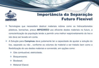 Importância da Separação
Futuro Flexível
 Tecnologias que necessitem destruir materiais nobres como os hidrocarbonetos
plásticos, borrachas, pneus IMPEDIRÃO uso eficiente destes materiais no futuro, a
conscientização da população tende a permitir uma melhor reaproveitamento do lixo e
isto deve ser levado em conta.
 A Solução para Campinas deve justamente ter a capacidade de ajustar a solução do
lixo, separado ou não , conforme os volumes de material a ser tratado bem como a
flexibilização do uso destes materiais e conversão, em opções como:
 Gás combustível, eletricidade;
 Bioquerosene;
 Biodiesel;
 Metanol/ Etanol.
 